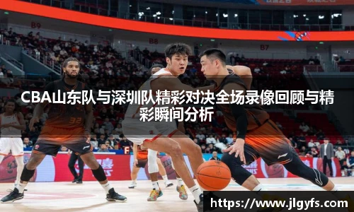 CBA山东队与深圳队精彩对决全场录像回顾与精彩瞬间分析