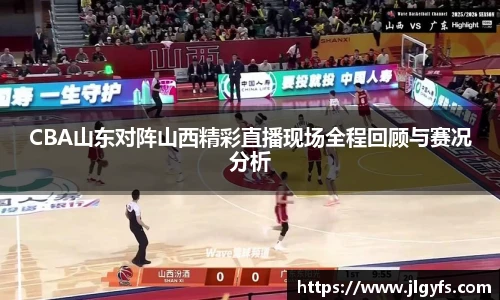 CBA山东对阵山西精彩直播现场全程回顾与赛况分析