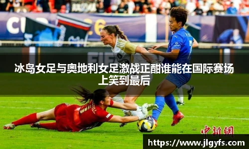 冰岛女足与奥地利女足激战正酣谁能在国际赛场上笑到最后